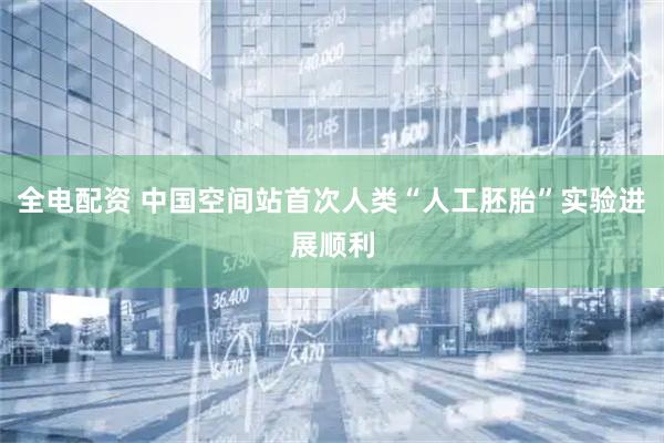 全电配资 中国空间站首次人类“人工胚胎”实验进展顺利