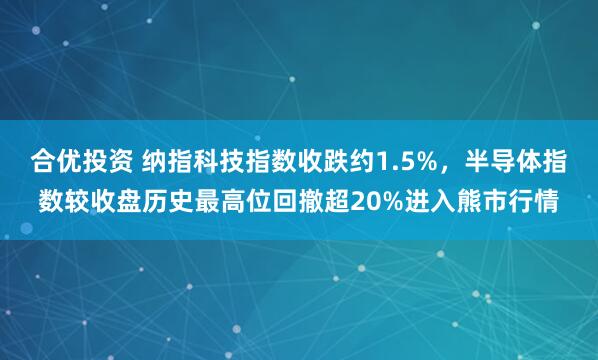合优投资 纳指科技指数收跌约1.5%，半导体指数较收盘历史最高位回撤超20%进入熊市行情