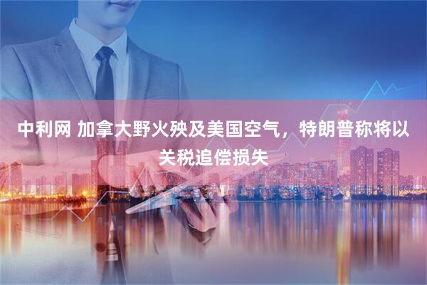 中利网 加拿大野火殃及美国空气，特朗普称将以关税追偿损失
