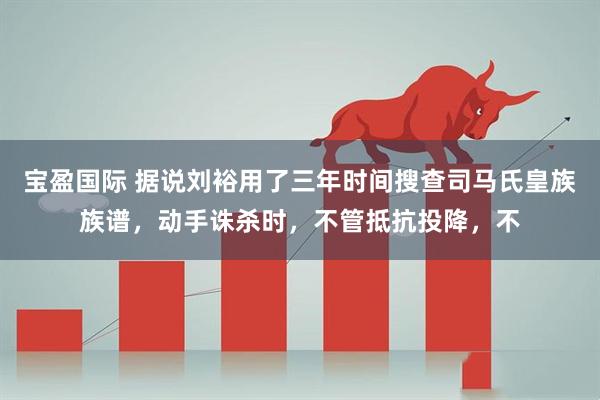 宝盈国际 据说刘裕用了三年时间搜查司马氏皇族族谱，动手诛杀时，不管抵抗投降，不